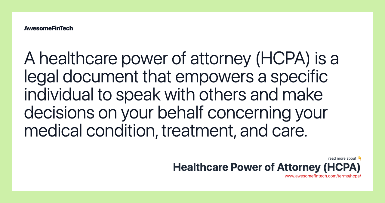 A healthcare power of attorney (HCPA) is a legal document that empowers a specific individual to speak with others and make decisions on your behalf concerning your medical condition, treatment, and care.