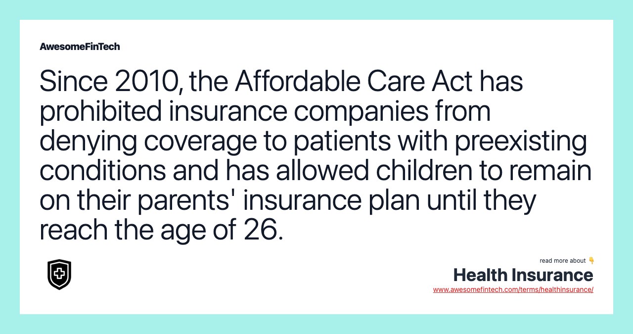 Since 2010, the Affordable Care Act has prohibited insurance companies from denying coverage to patients with preexisting conditions and has allowed children to remain on their parents' insurance plan until they reach the age of 26.