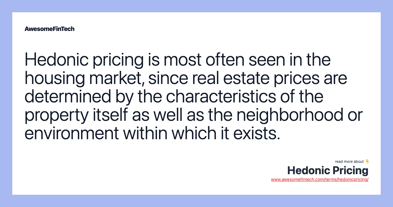Hedonic pricing is most often seen in the housing market, since real estate prices are determined by the characteristics of the property itself as well as the neighborhood or environment within which it exists.