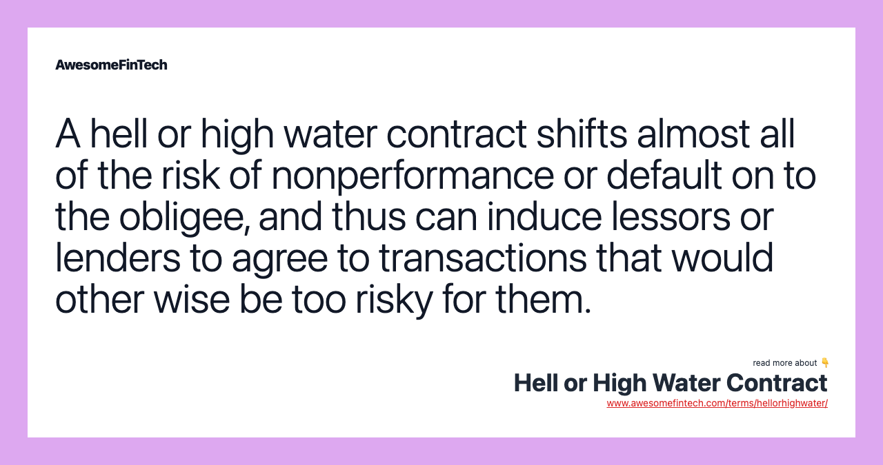 A hell or high water contract shifts almost all of the risk of nonperformance or default on to the obligee, and thus can induce lessors or lenders to agree to transactions that would other wise be too risky for them.