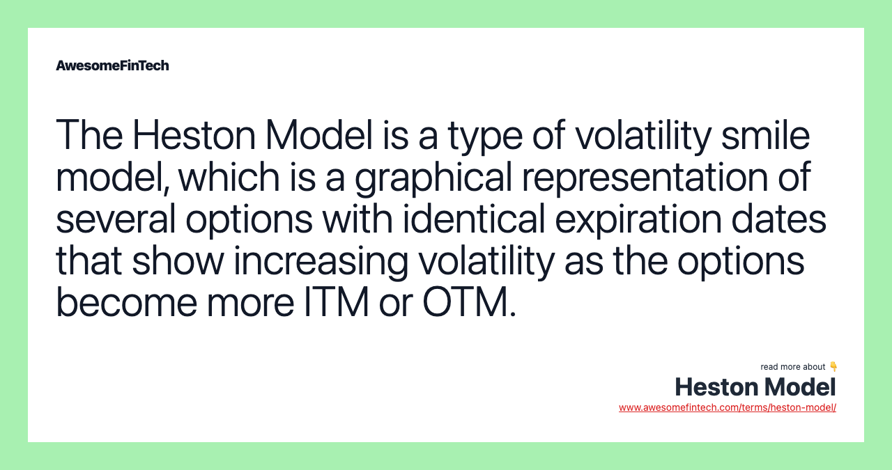 The Heston Model is a type of volatility smile model, which is a graphical representation of several options with identical expiration dates that show increasing volatility as the options become more ITM or OTM.