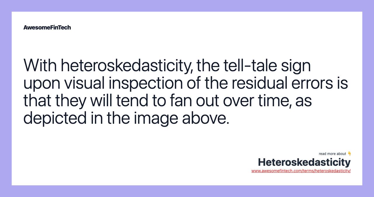 With heteroskedasticity, the tell-tale sign upon visual inspection of the residual errors is that they will tend to fan out over time, as depicted in the image above.