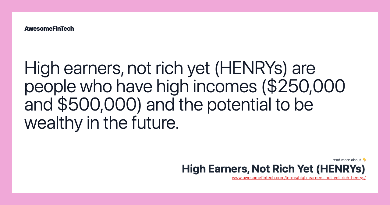 High earners, not rich yet (HENRYs) are people who have high incomes ($250,000 and $500,000) and the potential to be wealthy in the future.