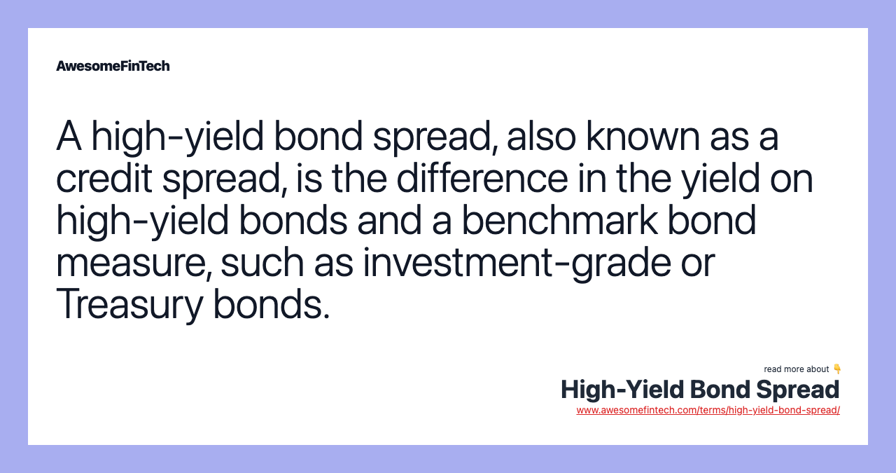 A high-yield bond spread, also known as a credit spread, is the difference in the yield on high-yield bonds and a benchmark bond measure, such as investment-grade or Treasury bonds.