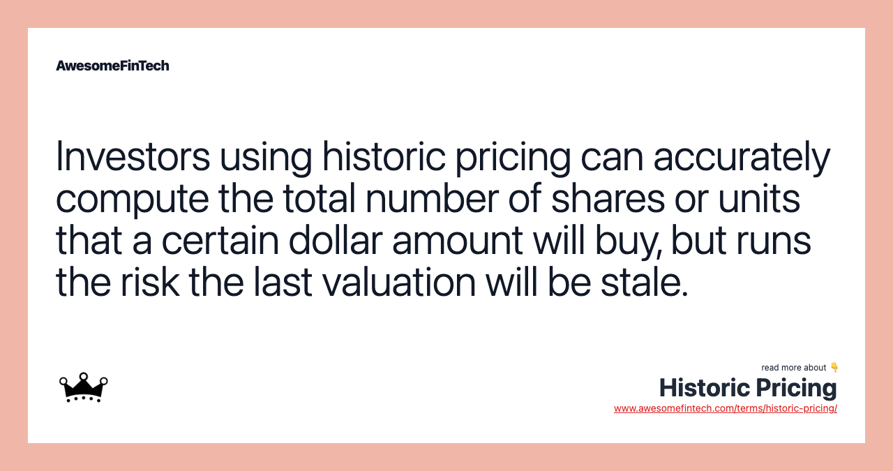 Investors using historic pricing can accurately compute the total number of shares or units that a certain dollar amount will buy, but runs the risk the last valuation will be stale.