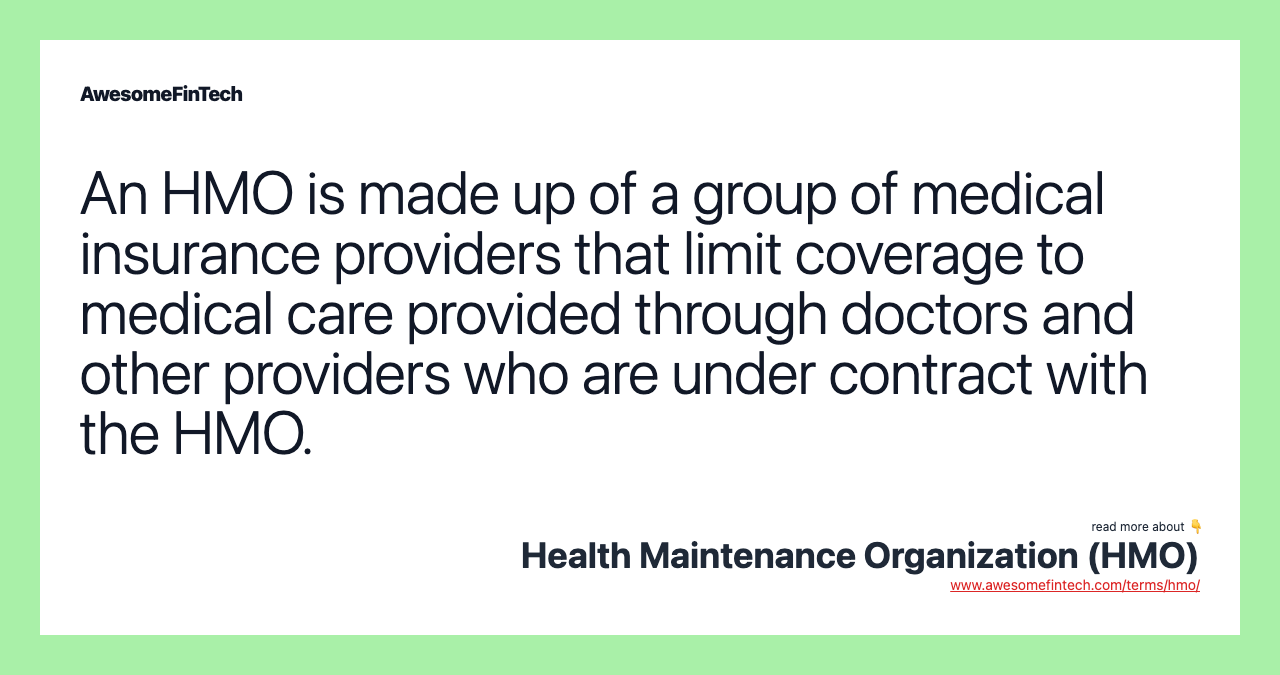 An HMO is made up of a group of medical insurance providers that limit coverage to medical care provided through doctors and other providers who are under contract with the HMO.