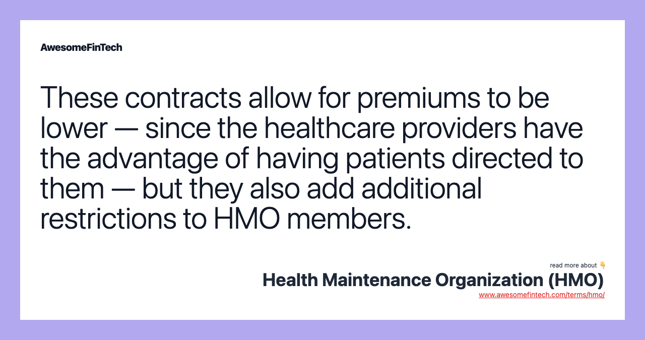 These contracts allow for premiums to be lower — since the healthcare providers have the advantage of having patients directed to them — but they also add additional restrictions to HMO members.