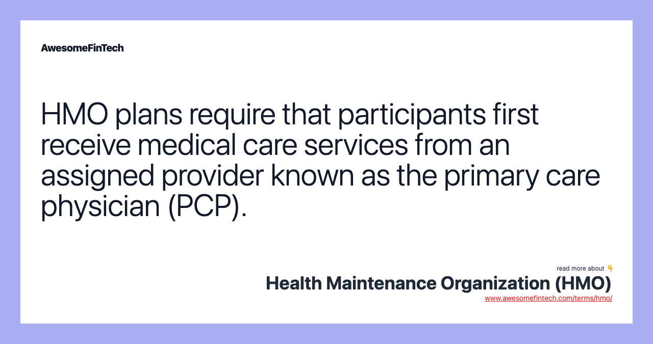 HMO plans require that participants first receive medical care services from an assigned provider known as the primary care physician (PCP).