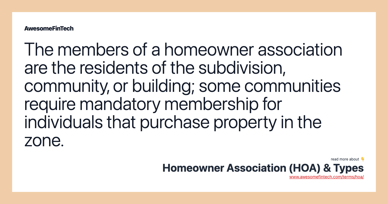 The members of a homeowner association are the residents of the subdivision, community, or building; some communities require mandatory membership for individuals that purchase property in the zone.