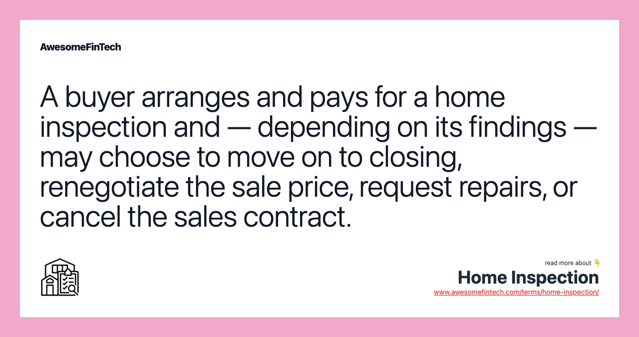 A buyer arranges and pays for a home inspection and — depending on its findings — may choose to move on to closing, renegotiate the sale price, request repairs, or cancel the sales contract.