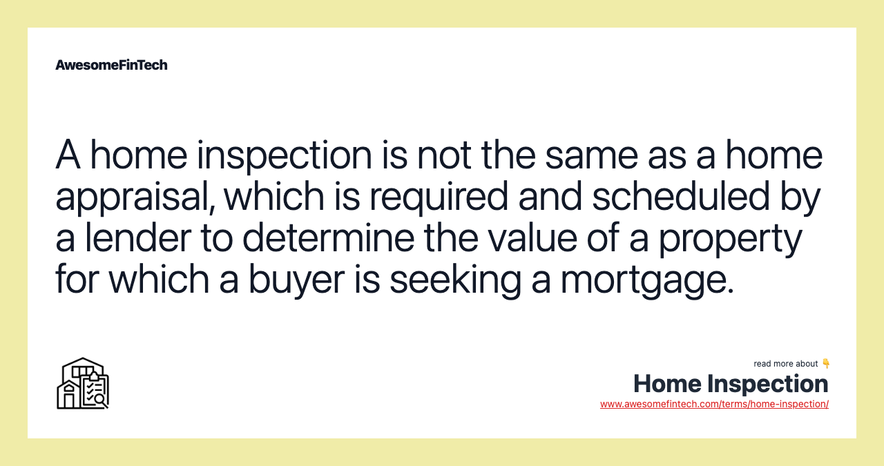 A home inspection is not the same as a home appraisal, which is required and scheduled by a lender to determine the value of a property for which a buyer is seeking a mortgage.
