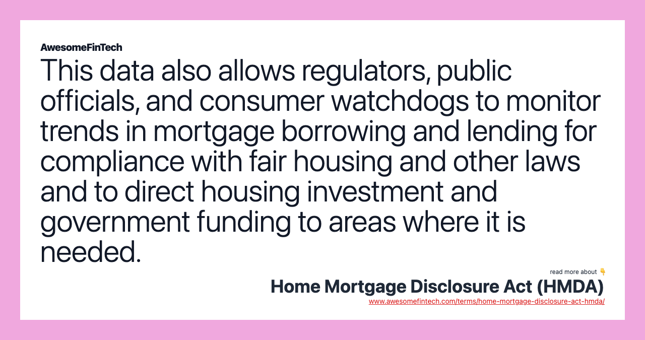 This data also allows regulators, public officials, and consumer watchdogs to monitor trends in mortgage borrowing and lending for compliance with fair housing and other laws and to direct housing investment and government funding to areas where it is needed.