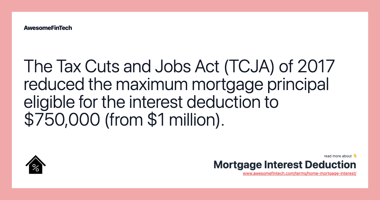 The Tax Cuts and Jobs Act (TCJA) of 2017 reduced the maximum mortgage principal eligible for the interest deduction to $750,000 (from $1 million).
