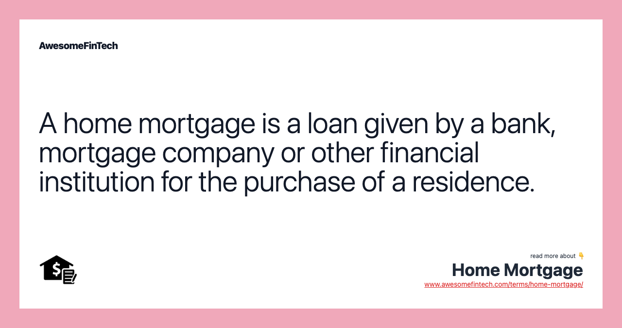 A home mortgage is a loan given by a bank, mortgage company or other financial institution for the purchase of a residence.