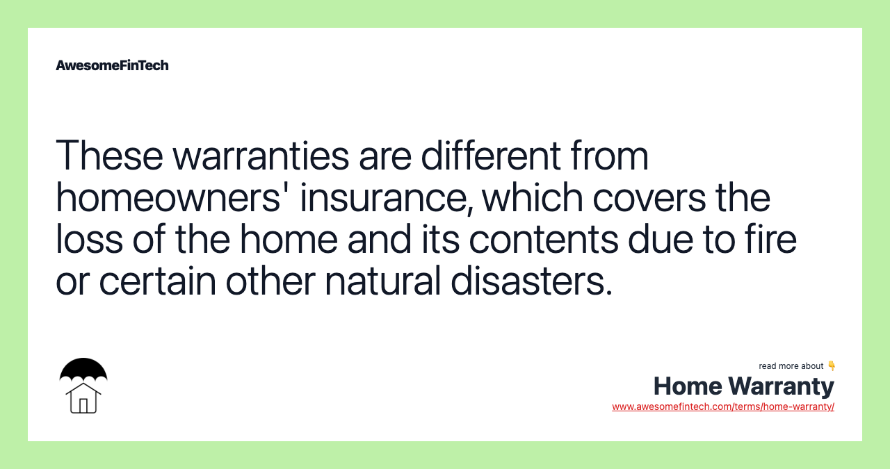 These warranties are different from homeowners' insurance, which covers the loss of the home and its contents due to fire or certain other natural disasters.