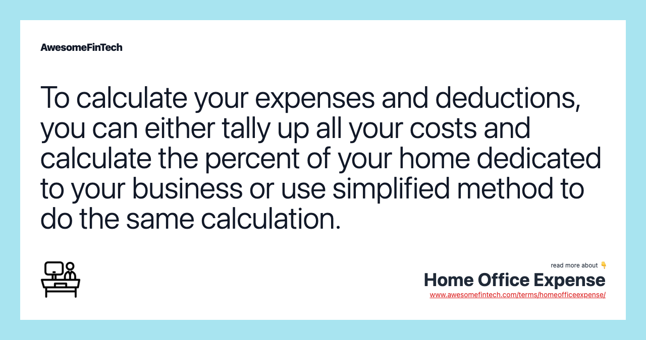 To calculate your expenses and deductions, you can either tally up all your costs and calculate the percent of your home dedicated to your business or use simplified method to do the same calculation.