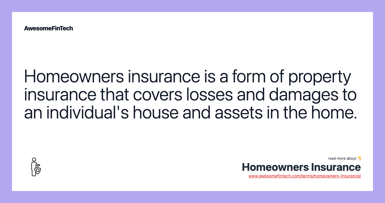 Homeowners insurance is a form of property insurance that covers losses and damages to an individual's house and assets in the home.