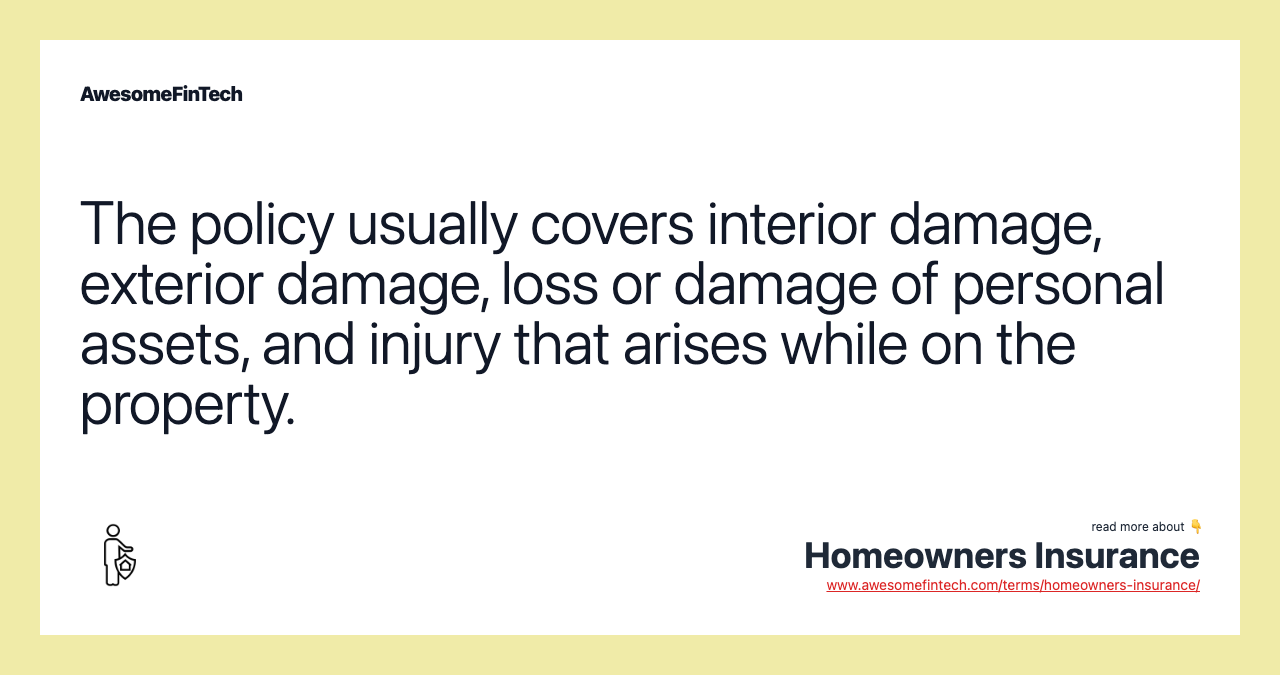 The policy usually covers interior damage, exterior damage, loss or damage of personal assets, and injury that arises while on the property.