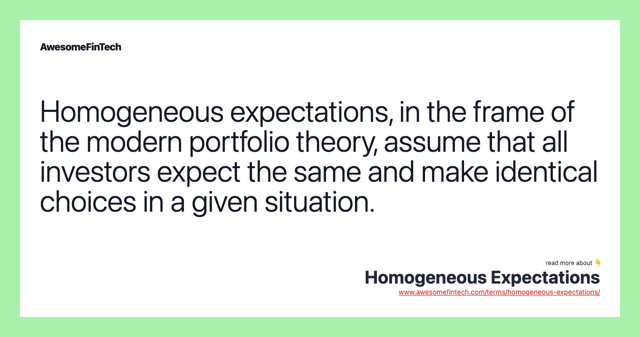 Homogeneous expectations, in the frame of the modern portfolio theory, assume that all investors expect the same and make identical choices in a given situation.