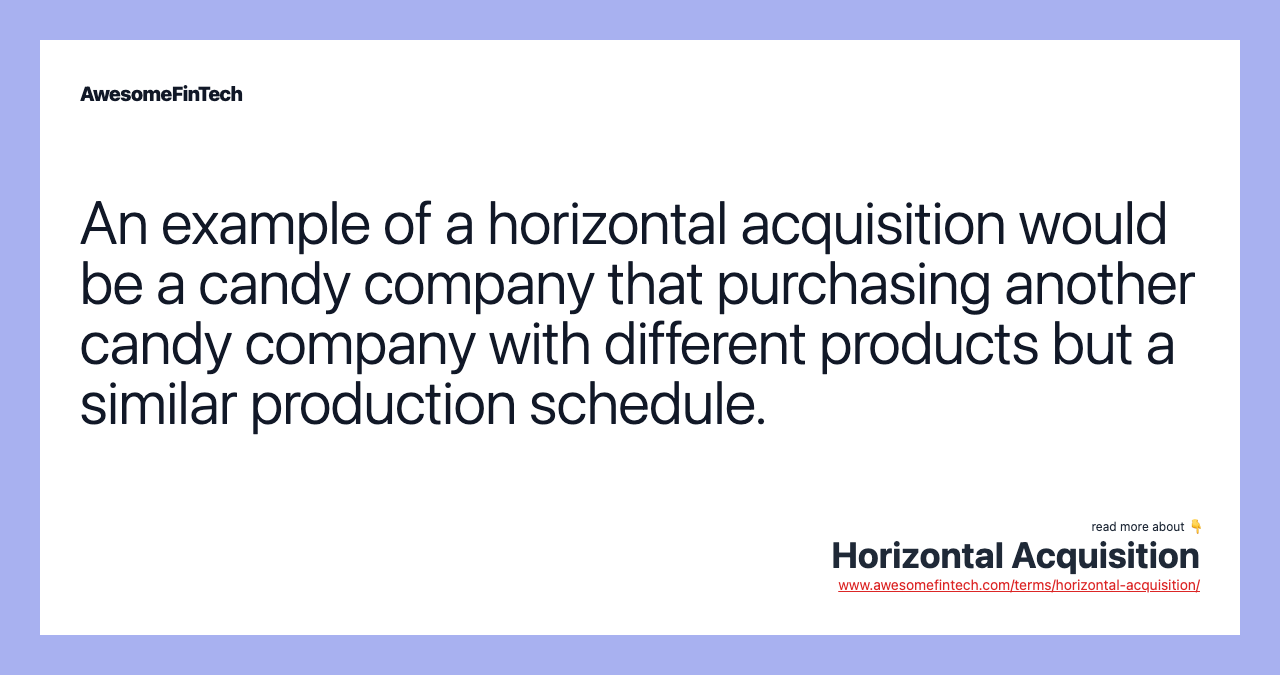 An example of a horizontal acquisition would be a candy company that purchasing another candy company with different products but a similar production schedule.