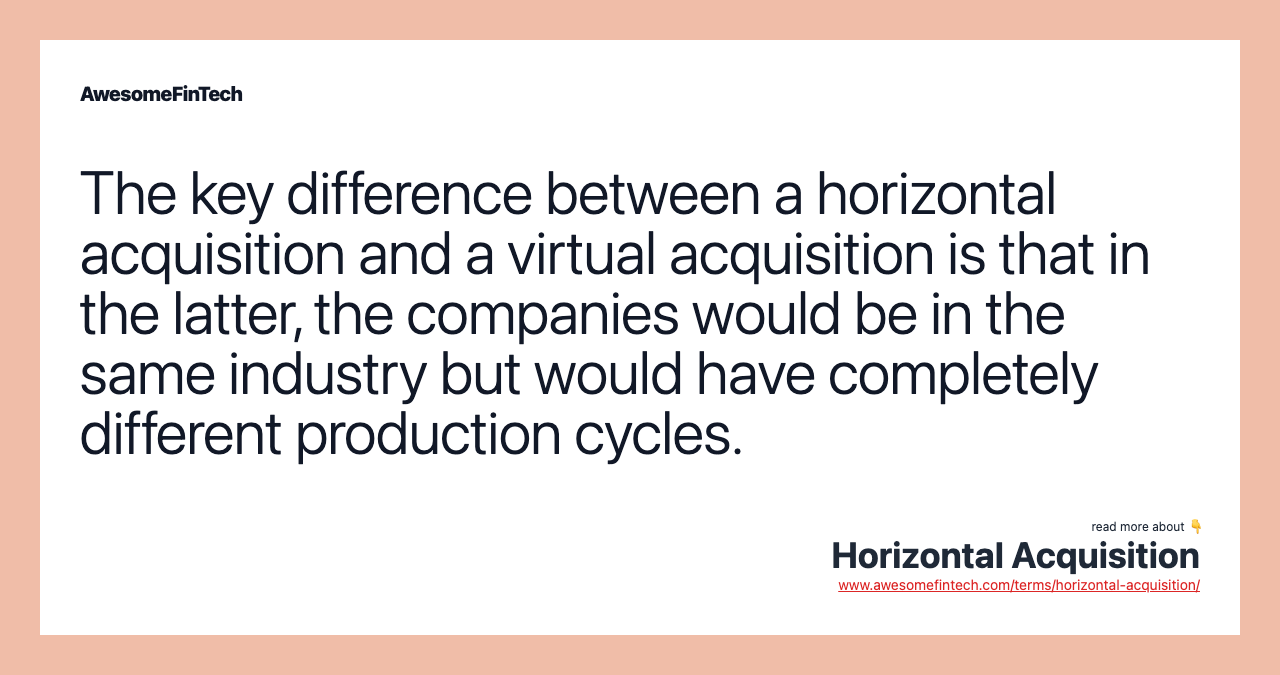 The key difference between a horizontal acquisition and a virtual acquisition is that in the latter, the companies would be in the same industry but would have completely different production cycles.