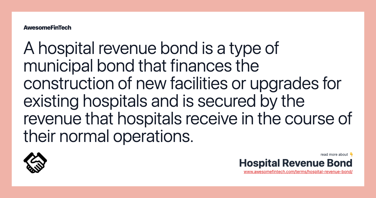 A hospital revenue bond is a type of municipal bond that finances the construction of new facilities or upgrades for existing hospitals and is secured by the revenue that hospitals receive in the course of their normal operations.