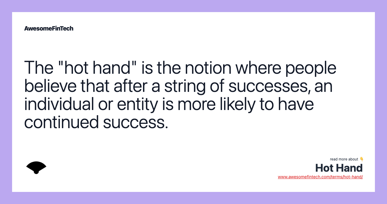 The "hot hand" is the notion where people believe that after a string of successes, an individual or entity is more likely to have continued success.