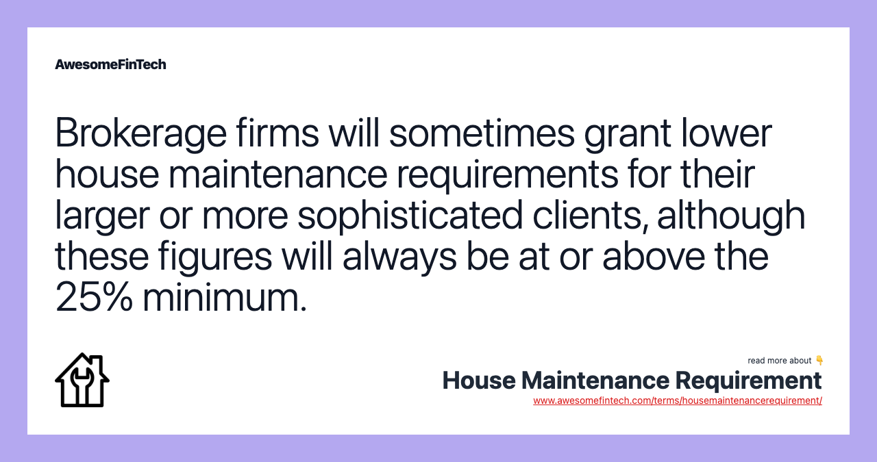 Brokerage firms will sometimes grant lower house maintenance requirements for their larger or more sophisticated clients, although these figures will always be at or above the 25% minimum.