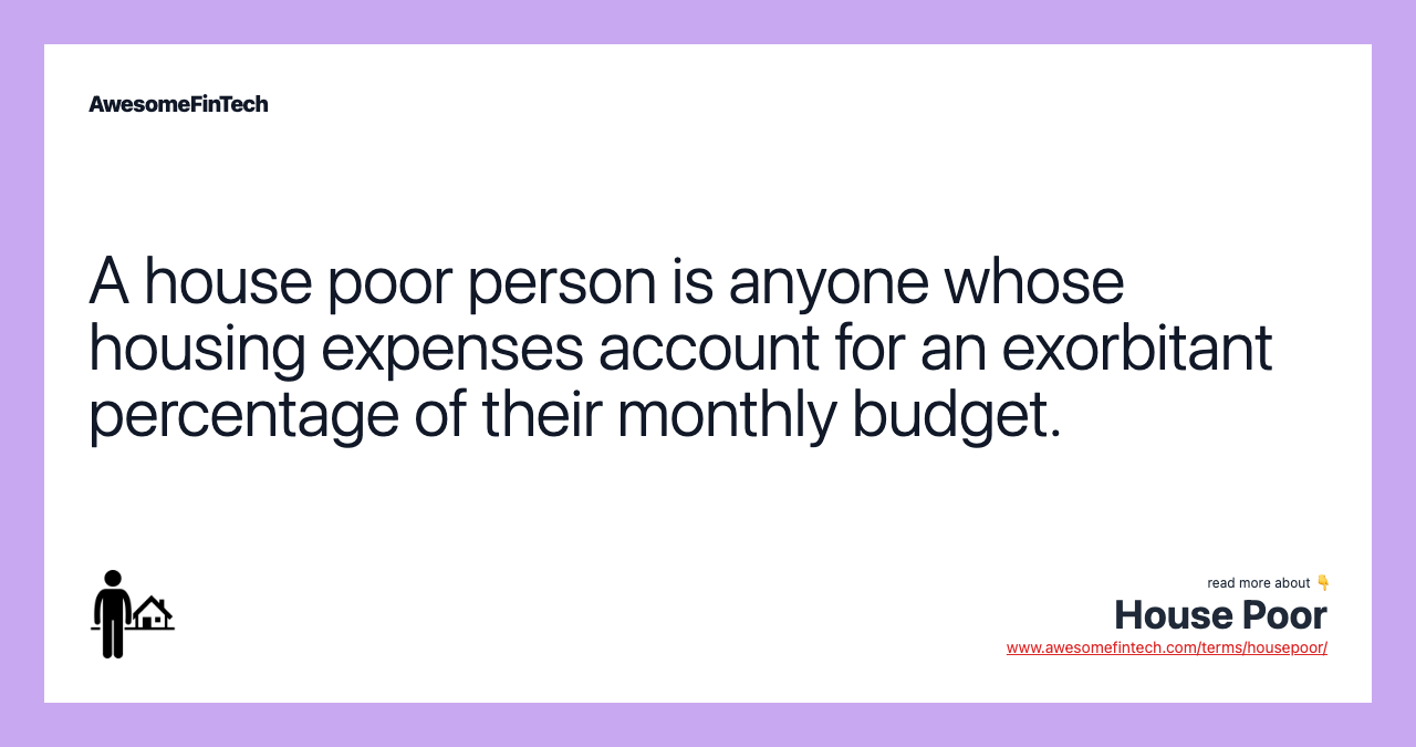A house poor person is anyone whose housing expenses account for an exorbitant percentage of their monthly budget.