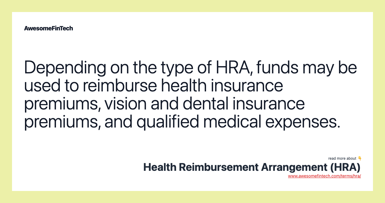 Depending on the type of HRA, funds may be used to reimburse health insurance premiums, vision and dental insurance premiums, and qualified medical expenses.