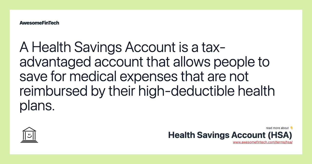 A Health Savings Account is a tax-advantaged account that allows people to save for medical expenses that are not reimbursed by their high-deductible health plans.