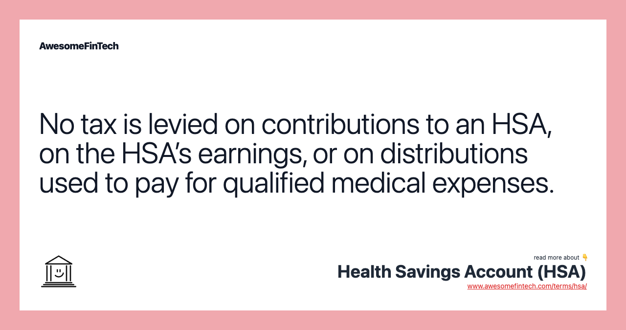 No tax is levied on contributions to an HSA, on the HSA’s earnings, or on distributions used to pay for qualified medical expenses.