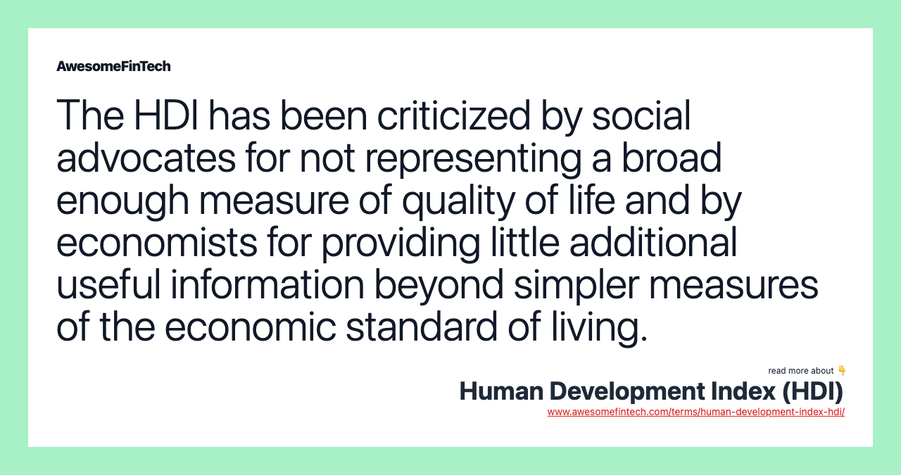 The HDI has been criticized by social advocates for not representing a broad enough measure of quality of life and by economists for providing little additional useful information beyond simpler measures of the economic standard of living.