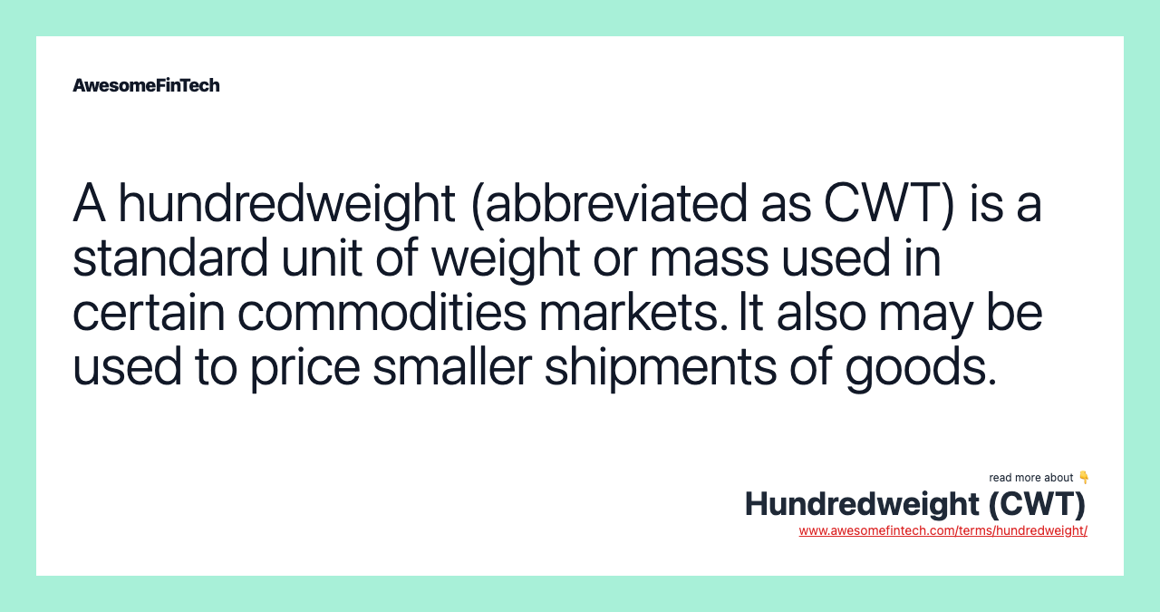 A hundredweight (abbreviated as CWT) is a standard unit of weight or mass used in certain commodities markets. It also may be used to price smaller shipments of goods.
