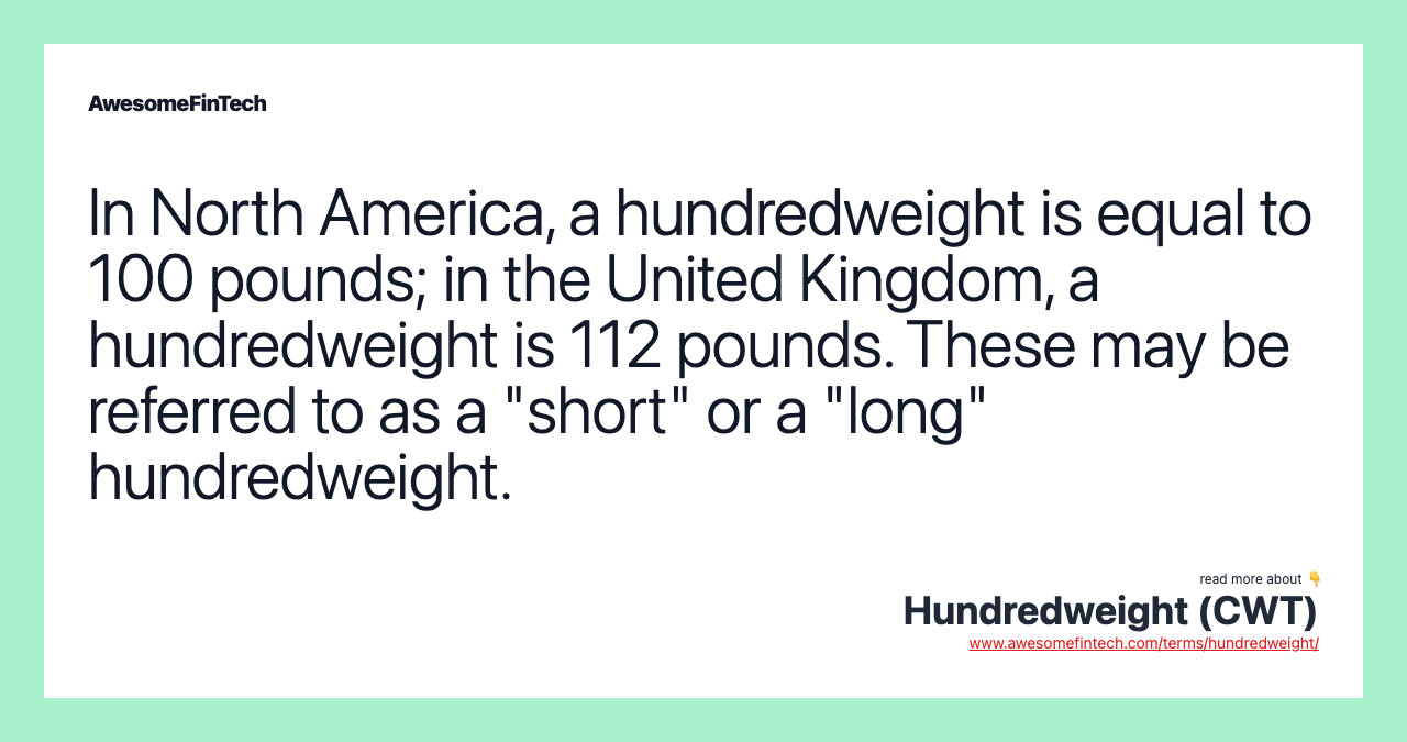 In North America, a hundredweight is equal to 100 pounds; in the United Kingdom, a hundredweight is 112 pounds. These may be referred to as a "short" or a "long" hundredweight.