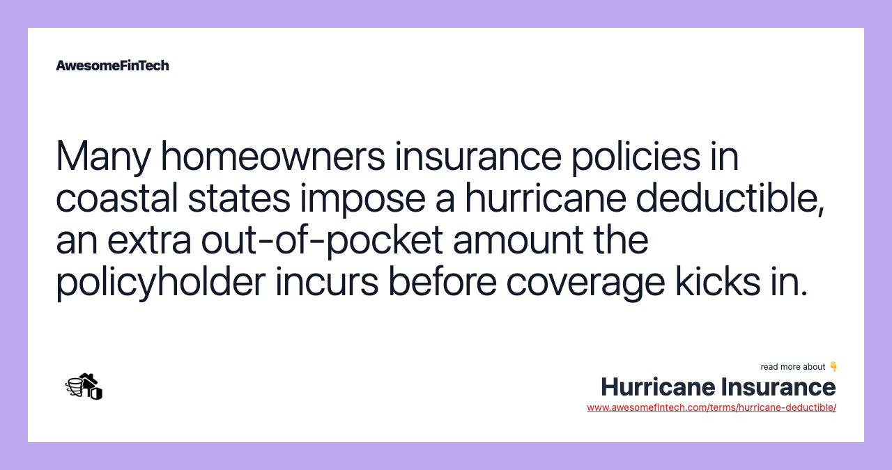 Many homeowners insurance policies in coastal states impose a hurricane deductible, an extra out-of-pocket amount the policyholder incurs before coverage kicks in.