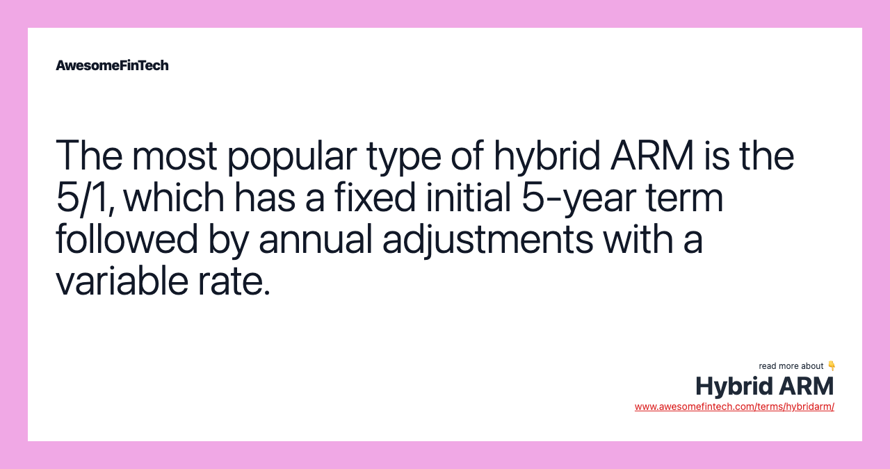 The most popular type of hybrid ARM is the 5/1, which has a fixed initial 5-year term followed by annual adjustments with a variable rate.