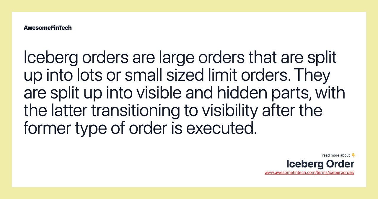 Iceberg orders are large orders that are split up into lots or small sized limit orders. They are split up into visible and hidden parts, with the latter transitioning to visibility after the former type of order is executed.