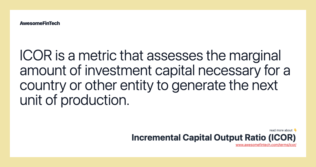 ICOR is a metric that assesses the marginal amount of investment capital necessary for a country or other entity to generate the next unit of production.