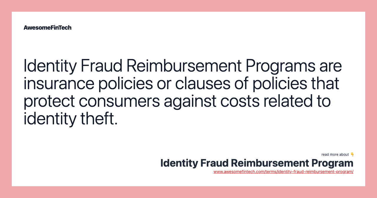Identity Fraud Reimbursement Programs are insurance policies or clauses of policies that protect consumers against costs related to identity theft.