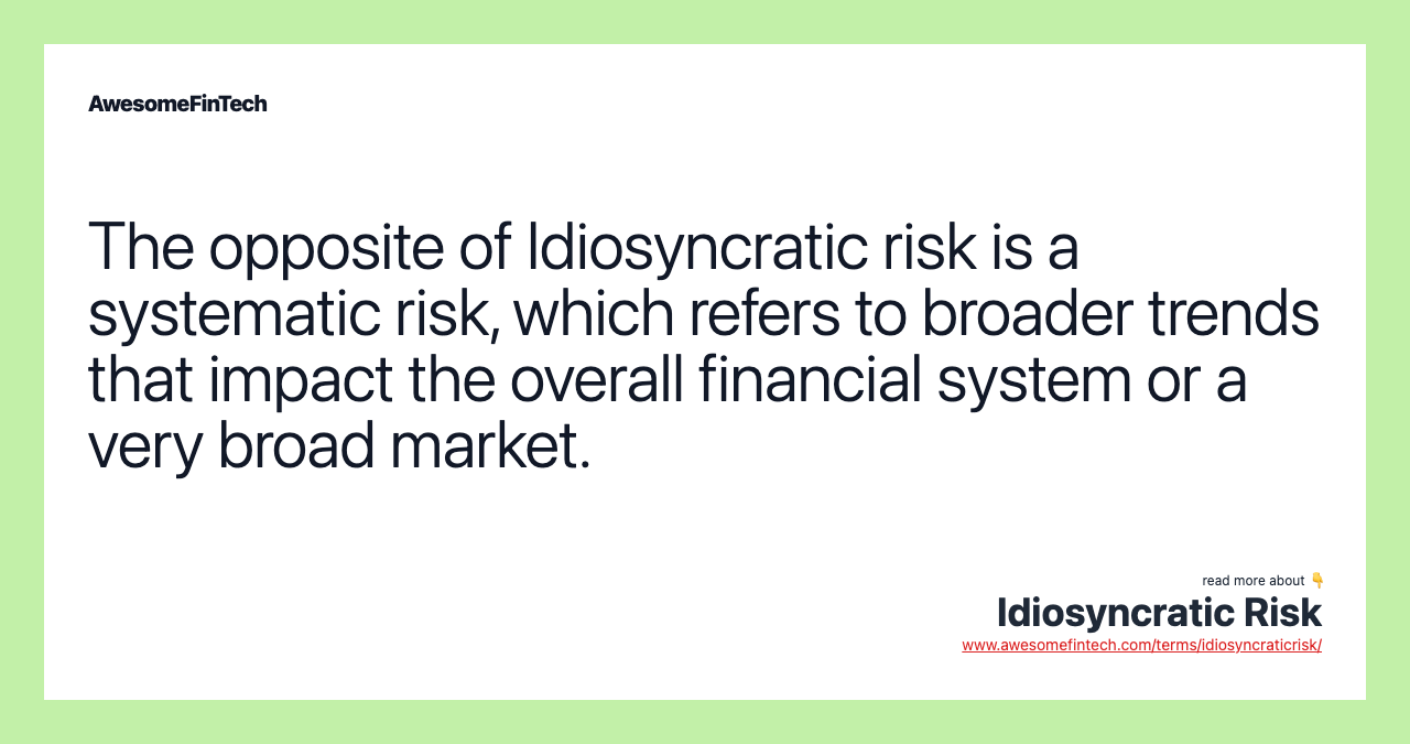 The opposite of Idiosyncratic risk is a systematic risk, which refers to broader trends that impact the overall financial system or a very broad market.
