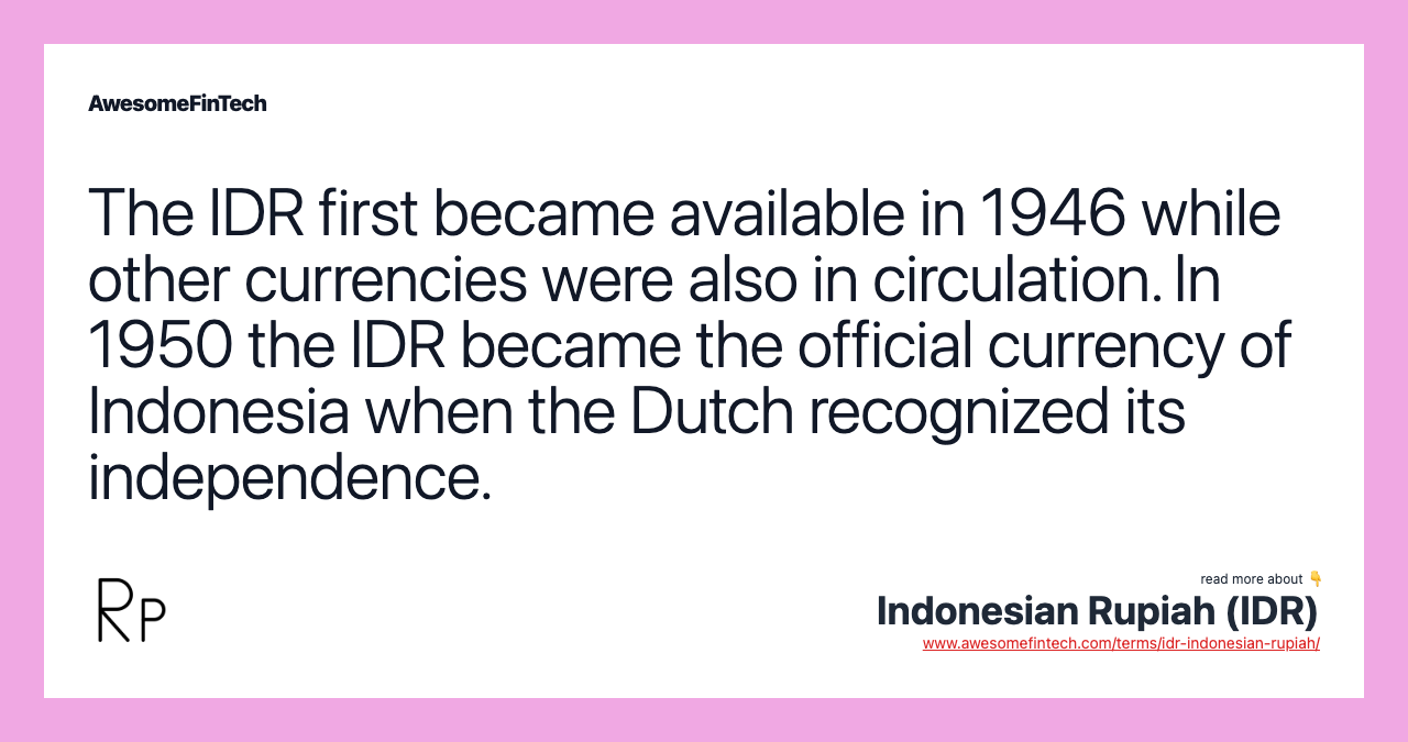 The IDR first became available in 1946 while other currencies were also in circulation. In 1950 the IDR became the official currency of Indonesia when the Dutch recognized its independence.