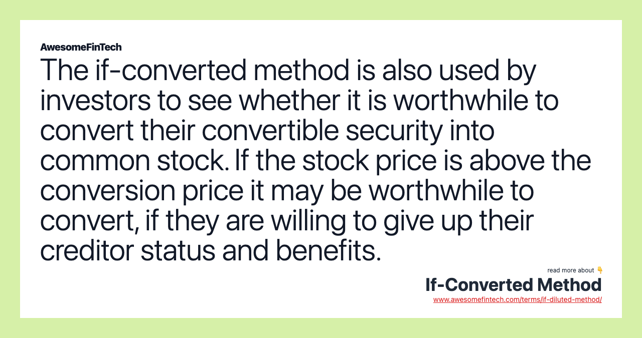 The if-converted method is also used by investors to see whether it is worthwhile to convert their convertible security into common stock. If the stock price is above the conversion price it may be worthwhile to convert, if they are willing to give up their creditor status and benefits.