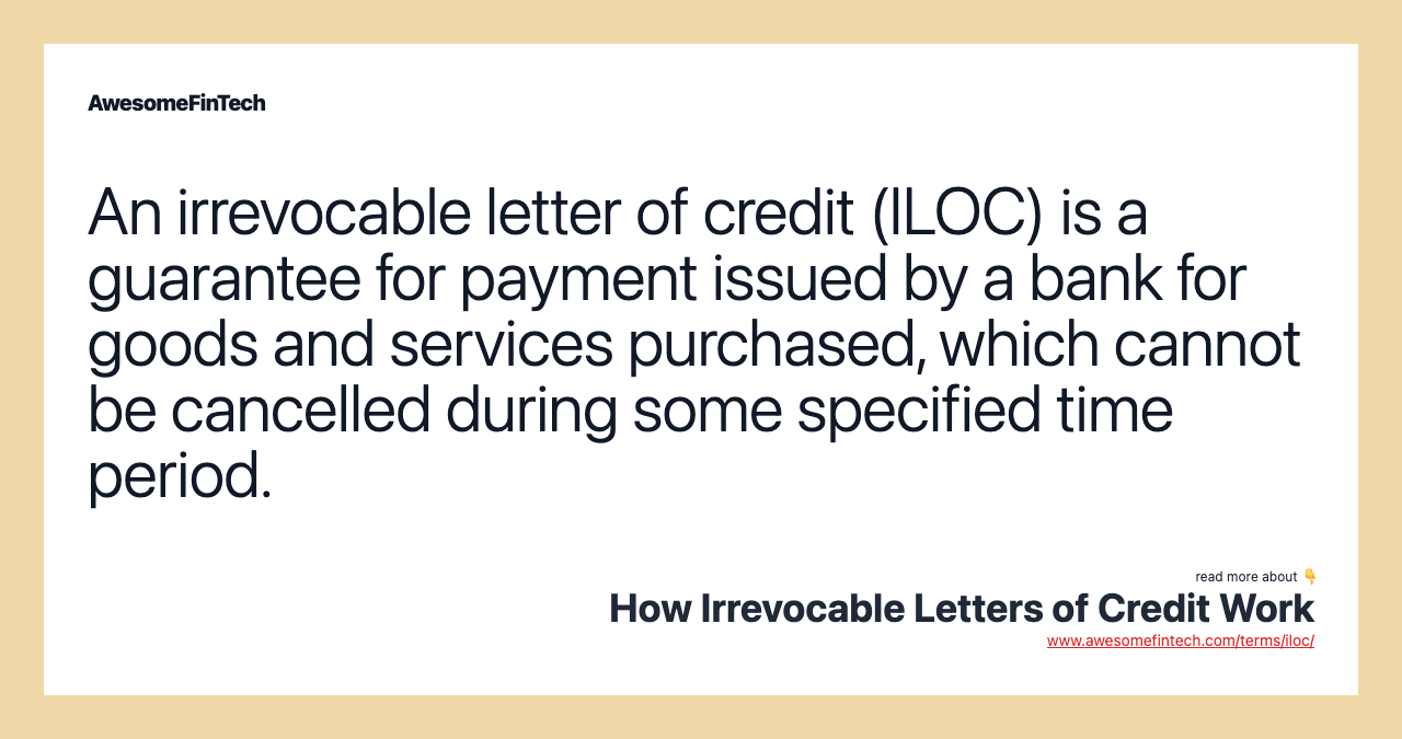 An irrevocable letter of credit (ILOC) is a guarantee for payment issued by a bank for goods and services purchased, which cannot be cancelled during some specified time period.
