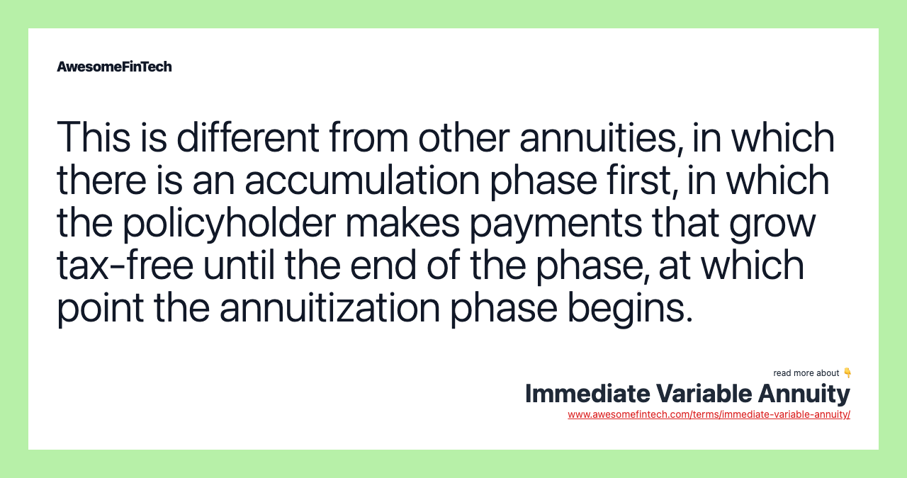 This is different from other annuities, in which there is an accumulation phase first, in which the policyholder makes payments that grow tax-free until the end of the phase, at which point the annuitization phase begins.