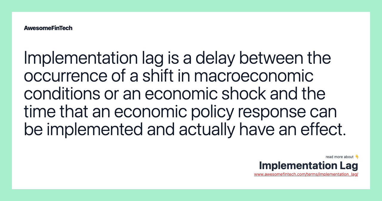 Implementation lag is a delay between the occurrence of a shift in macroeconomic conditions or an economic shock and the time that an economic policy response can be implemented and actually have an effect.