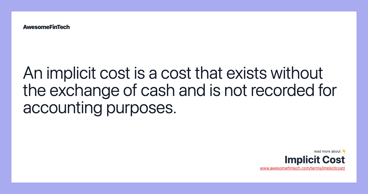 An implicit cost is a cost that exists without the exchange of cash and is not recorded for accounting purposes.