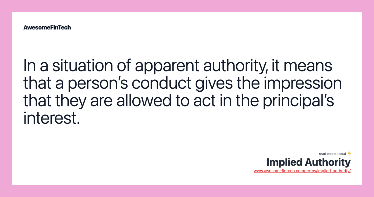 In a situation of apparent authority, it means that a person’s conduct gives the impression that they are allowed to act in the principal’s interest.