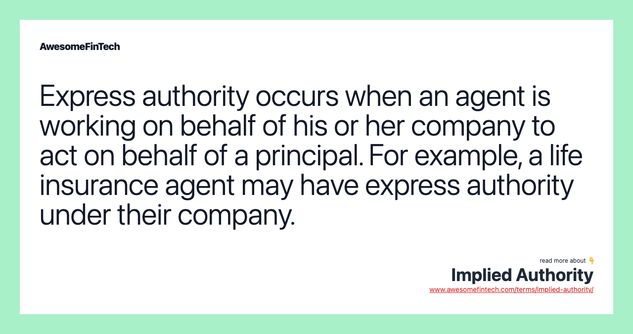 Express authority occurs when an agent is working on behalf of his or her company to act on behalf of a principal. For example, a life insurance agent may have express authority under their company.