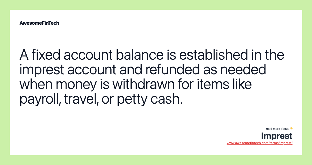 A fixed account balance is established in the imprest account and refunded as needed when money is withdrawn for items like payroll, travel, or petty cash.